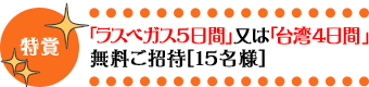 特賞・「ラスベガス5日間」又は「台湾4日間」無料ご招待［15名様］