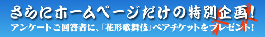 さらに！ホームページだけの特別企画！アンケートご回答者に、「花形歌舞伎」ペアチケットをプレゼント！！