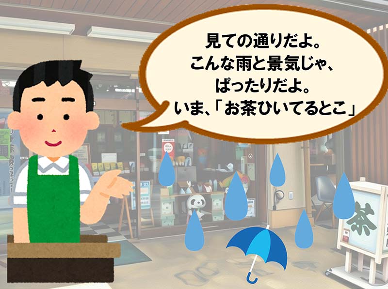 見ての通りだよ。こんな雨と景気じゃ、ぱったりだよ。いま、「お茶ひいてるとこ」